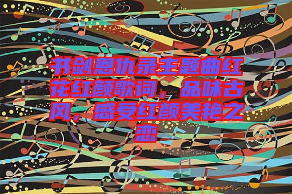 書劍恩仇錄主題曲紅花紅顏歌詞，品味古風(fēng)，感受紅顏美艷之戀