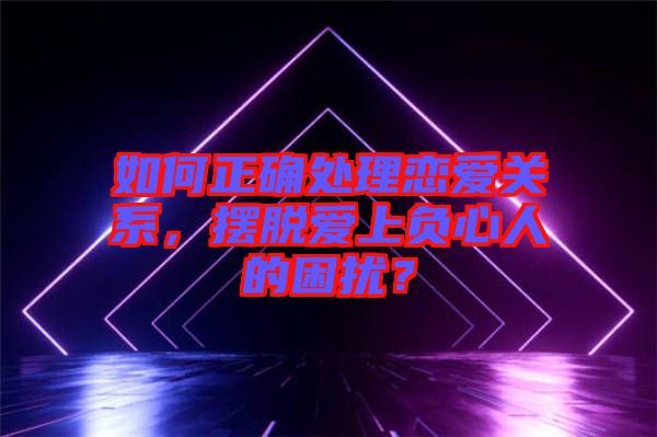 如何正確處理戀愛關系，擺脫愛上負心人的困擾？