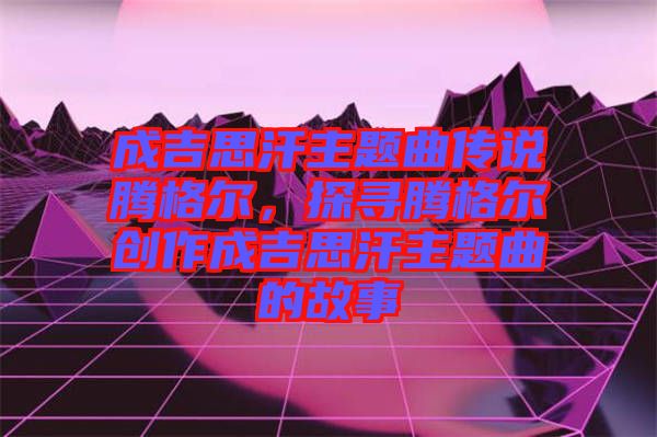 成吉思汗主題曲傳說騰格爾，探尋騰格爾創(chuàng)作成吉思汗主題曲的故事