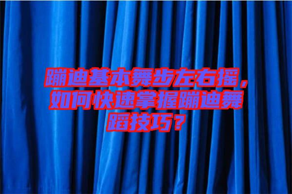 蹦迪基本舞步左右搖，如何快速掌握蹦迪舞蹈技巧？