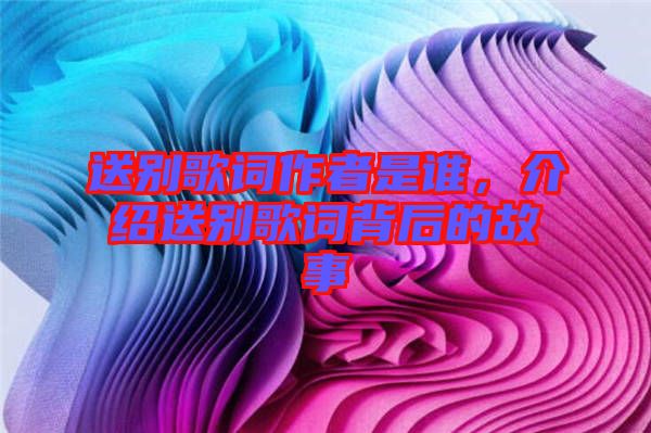 送別歌詞作者是誰，介紹送別歌詞背后的故事