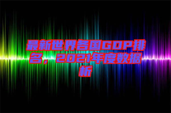 最新世界各國(guó)GDP排名，2021年度數(shù)據(jù)析