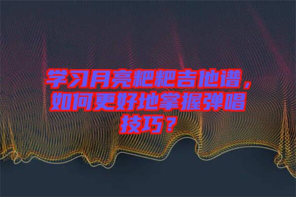 學(xué)習(xí)月亮粑粑吉他譜，如何更好地掌握彈唱技巧？