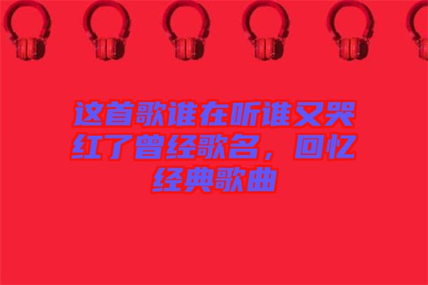 這首歌誰在聽誰又哭紅了曾經(jīng)歌名，回憶經(jīng)典歌曲