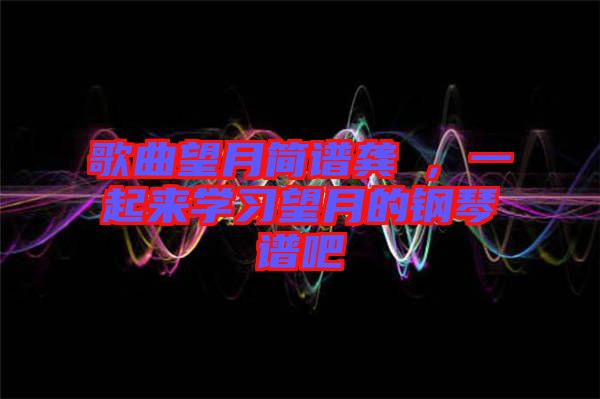 歌曲望月簡(jiǎn)譜龔玥，一起來(lái)學(xué)習(xí)望月的鋼琴譜吧