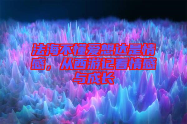 法海不懂愛(ài)想達(dá)是情感，從西游記看情感與成長(zhǎng)