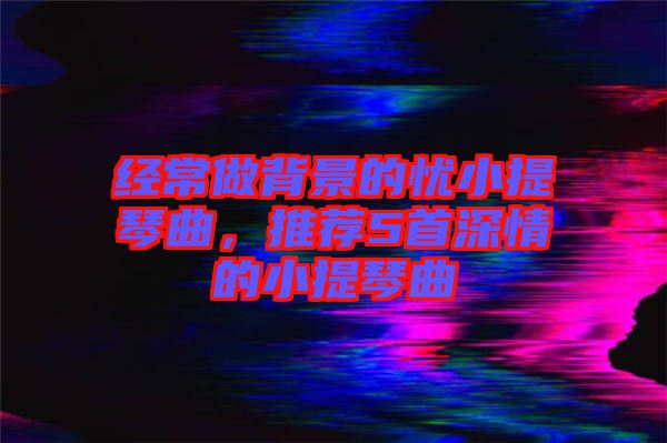 經(jīng)常做背景的憂小提琴曲，推薦5首深情的小提琴曲