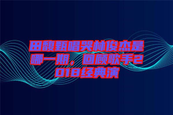 田馥甄唱哭林俊杰是哪一期，回顧歌手2018經(jīng)典演