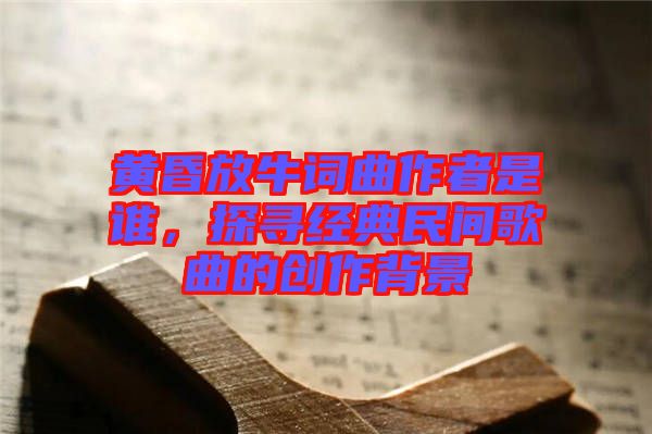 黃昏放牛詞曲作者是誰(shuí)，探尋經(jīng)典民間歌曲的創(chuàng)作背景