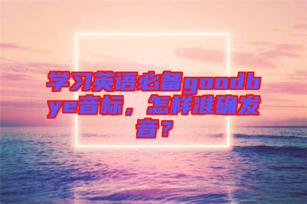 學(xué)習(xí)英語(yǔ)必備goodbye音標(biāo)，怎樣準(zhǔn)確發(fā)音？