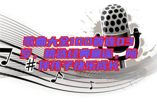 歌曲大全100首連03歲，精選經(jīng)典童謠，陪伴孩子快樂成長(zhǎng)