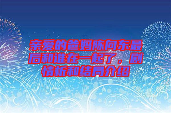 親愛的爸媽陳向東最后和誰在一起了，劇情析和結(jié)局介紹