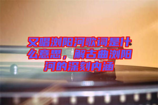 又唱瀏陽(yáng)河歌詞是什么意思，解古曲瀏陽(yáng)河的深刻內(nèi)涵