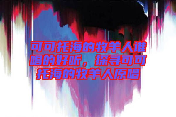 可可托海的牧羊人誰(shuí)唱的好聽(tīng)，探尋可可托海的牧羊人原唱