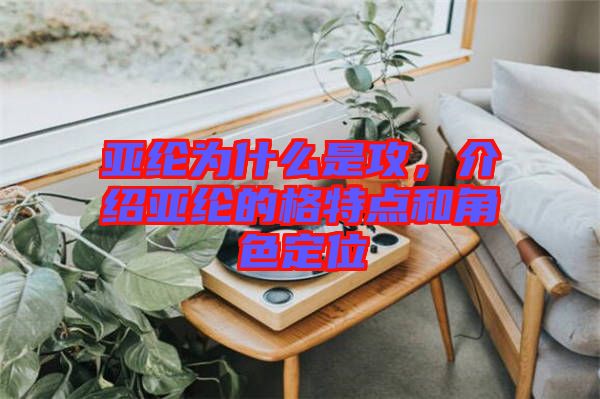 亞綸為什么是攻，介紹亞綸的格特點(diǎn)和角色定位