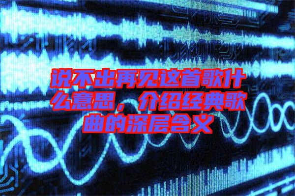 說不出再見這首歌什么意思，介紹經(jīng)典歌曲的深層含義