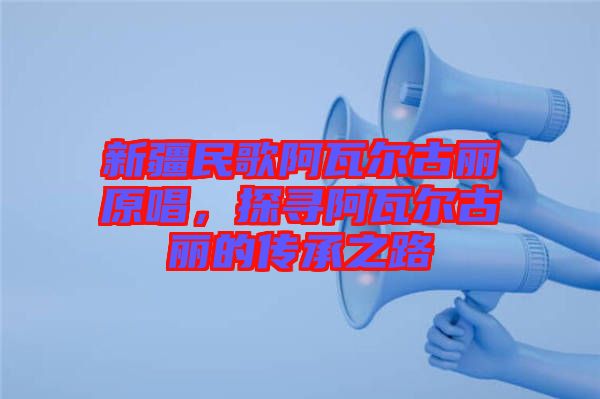 新疆民歌阿瓦爾古麗原唱，探尋阿瓦爾古麗的傳承之路