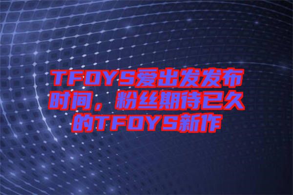 TFOYS愛(ài)出發(fā)發(fā)布時(shí)間，粉絲期待已久的TFOYS新作