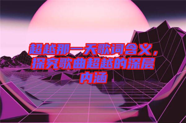 超越那一天歌詞含義，探究歌曲超越的深層內(nèi)涵