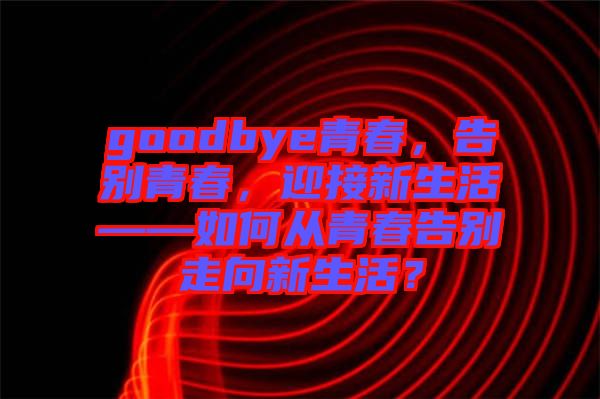 goodbye青春，告別青春，迎接新生活——如何從青春告別走向新生活？