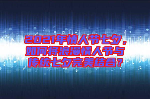 2021年情人節(jié)七夕，如何將浪漫情人節(jié)與傳統(tǒng)七夕完美結(jié)合？