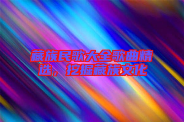 藏族民歌大全歌曲精選，挖掘藏族文化