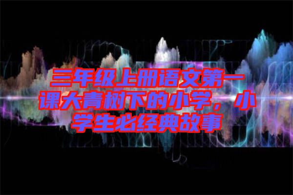 三年級(jí)上冊(cè)語(yǔ)文第一課大青樹(shù)下的小學(xué)，小學(xué)生必經(jīng)典故事