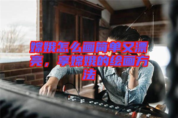 嫦娥怎么畫簡單又漂亮，享嫦娥的繪畫方法