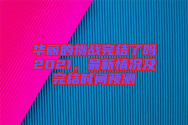 華麗的挑戰(zhàn)完結(jié)了嗎2021，最新情況及完結(jié)時(shí)間預(yù)測(cè)