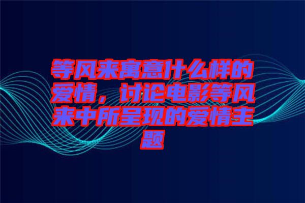 等風來寓意什么樣的愛情，討論電影等風來中所呈現(xiàn)的愛情主題