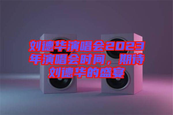 劉德華演唱會2023年演唱會時間，期待劉德華的盛宴