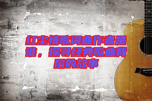 紅塵情歌詞曲作者是誰，探尋經典歌曲背后的故事