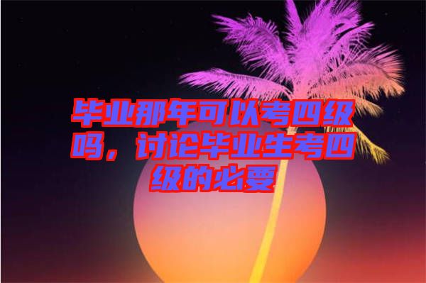 畢業(yè)那年可以考四級(jí)嗎，討論畢業(yè)生考四級(jí)的必要