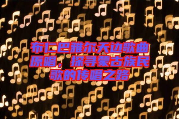 布仁巴雅爾天邊歌曲原唱，探尋蒙古族民歌的傳唱之路