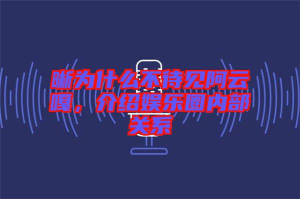 晰為什么不待見阿云嘎，介紹娛樂圈內(nèi)部關(guān)系