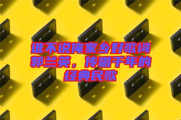 誰不說俺家鄉(xiāng)好歌詞郭蘭英，傳唱千年的經(jīng)典民歌