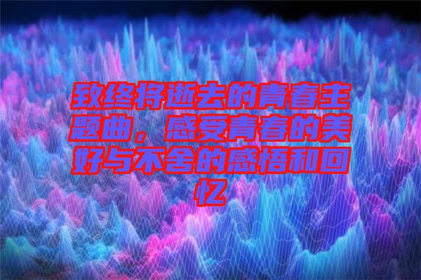 致終將逝去的青春主題曲，感受青春的美好與不舍的感悟和回憶