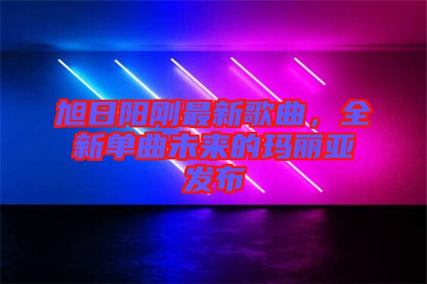 旭日陽剛最新歌曲，全新單曲未來的瑪麗亞發(fā)布