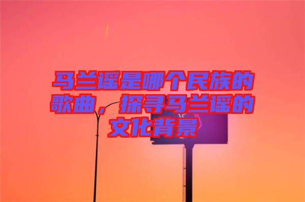 馬蘭謠是哪個(gè)民族的歌曲，探尋馬蘭謠的文化背景