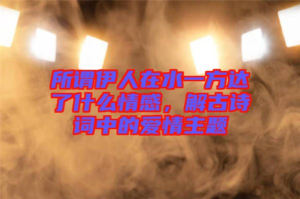 所謂伊人在水一方達(dá)了什么情感，解古詩詞中的愛情主題