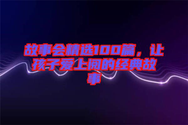 故事會(huì)精選100篇，讓孩子愛上閱的經(jīng)典故事