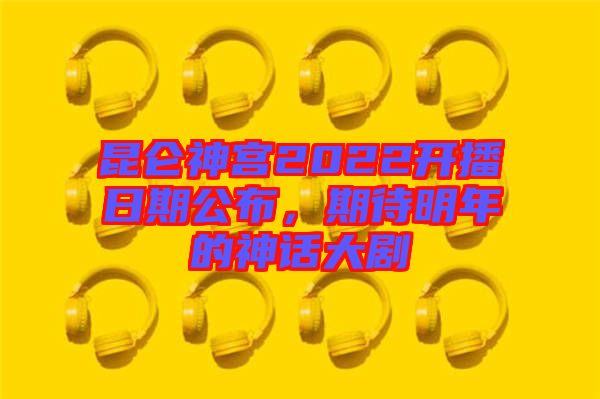 昆侖神宮2022開播日期公布，期待明年的神話大劇