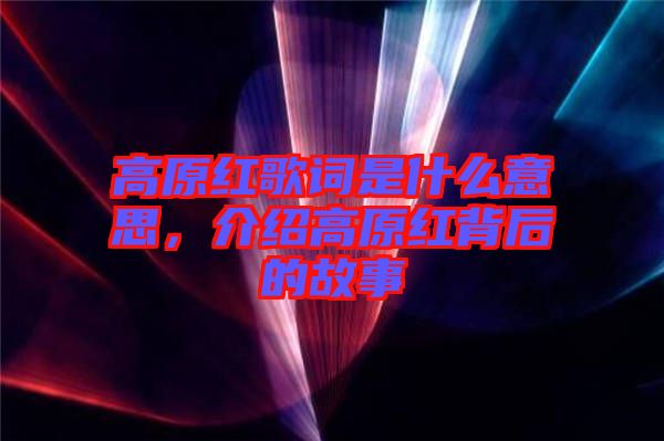 高原紅歌詞是什么意思，介紹高原紅背后的故事