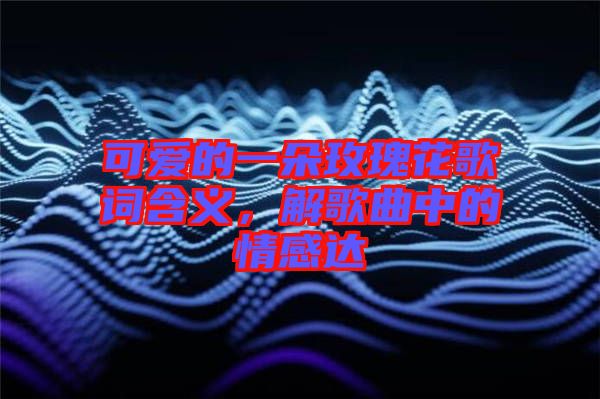 可愛的一朵玫瑰花歌詞含義，解歌曲中的情感達