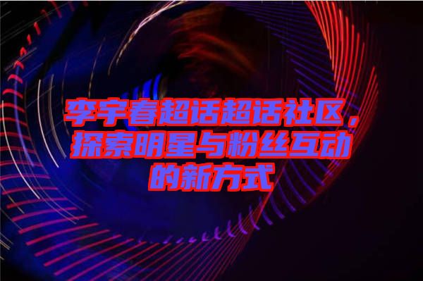 李宇春超話超話社區(qū)，探索明星與粉絲互動的新方式