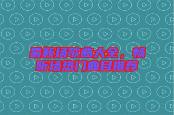 最新場歌曲大全，暢聽場熱門曲目推薦