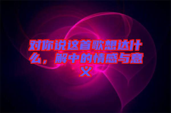 對(duì)你說這首歌想達(dá)什么，解中的情感與意義