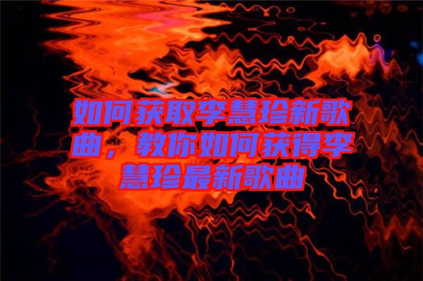 如何獲取李慧珍新歌曲，教你如何獲得李慧珍最新歌曲