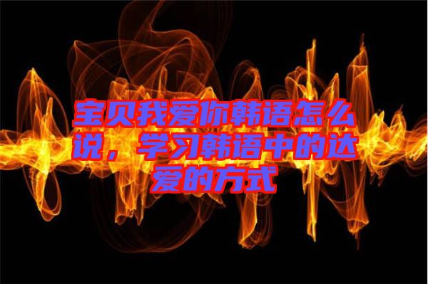 寶貝我愛你韓語怎么說，學(xué)習(xí)韓語中的達(dá)愛的方式