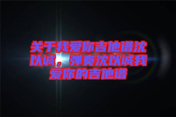 關于我愛你吉他譜沈以誠，彈奏沈以誠我愛你的吉他譜